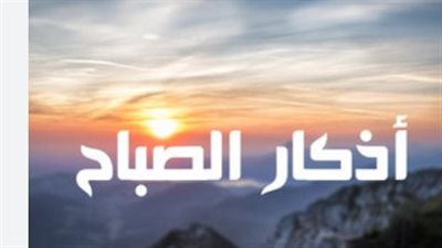 أذكار الصباح من أعظم العبادات اليومية.. أفضل وقت لقراءة أذكار الصباح